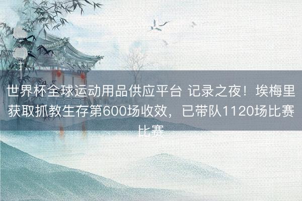 世界杯全球运动用品供应平台 记录之夜!埃梅里获取抓教生存第600场收效,已带队1120场比赛