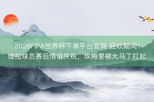 2026FIFA世界杯下单平台官网 狂欢期间！维拉球员赛后情谊庆祝，埃梅里被大马丁扛起