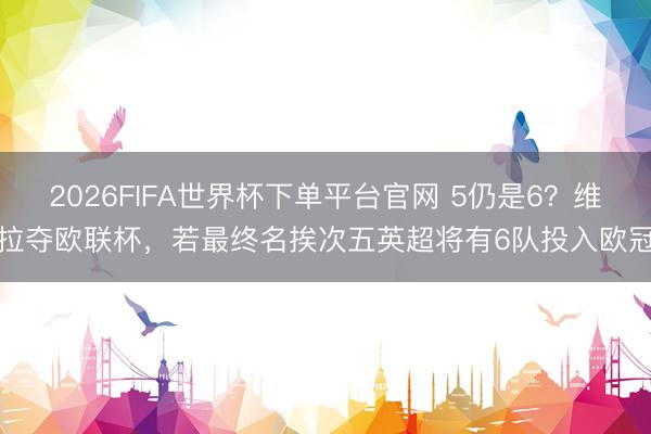 2026FIFA世界杯下单平台官网 5仍是6？维拉夺欧联杯，若最终名挨次五英超将有6队投入欧冠