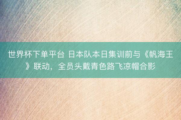 世界杯下单平台 日本队本日集训前与《帆海王》联动，全员头戴青色路飞凉帽合影