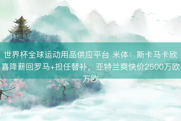 世界杯全球运动用品供应平台 米体：斯卡马卡欣喜降薪回罗马+担任替补，亚特兰爽快价2500万欧