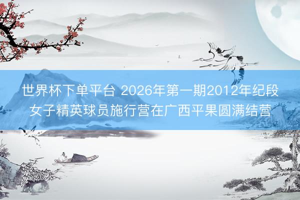 世界杯下单平台 2026年第一期2012年纪段女子精英球员施行营在广西平果圆满结营