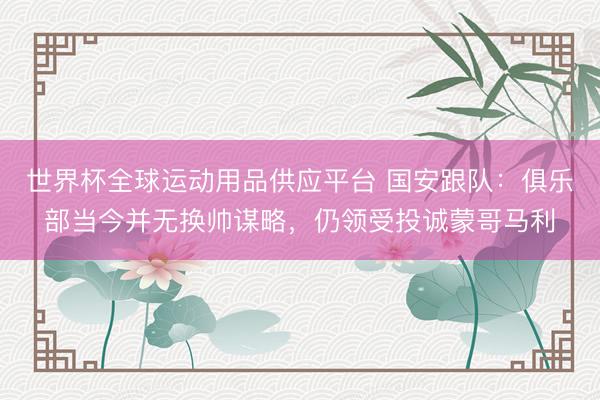 世界杯全球运动用品供应平台 国安跟队：俱乐部当今并无换帅谋略，仍领受投诚蒙哥马利