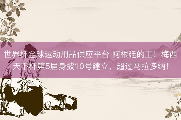 世界杯全球运动用品供应平台 阿根廷的王！梅西天下杯第5届身披10号建立，超过马拉多纳！