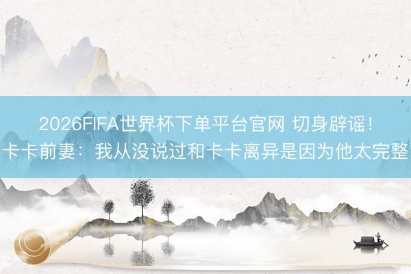 2026FIFA世界杯下单平台官网 切身辟谣！卡卡前妻：我从没说过和卡卡离异是因为他太完整