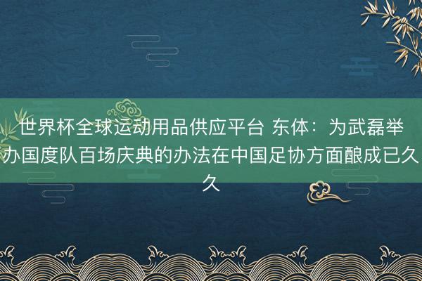 世界杯全球运动用品供应平台 东体：为武磊举办国度队百场庆典的办法在中国足协方面酿成已久