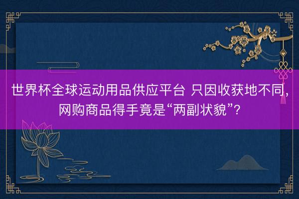 世界杯全球运动用品供应平台 只因收获地不同，网购商品得手竟是“两副状貌”？