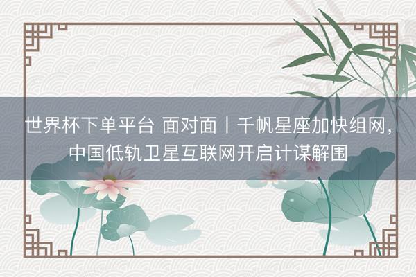 世界杯下单平台 面对面丨千帆星座加快组网，中国低轨卫星互联网开启计谋解围