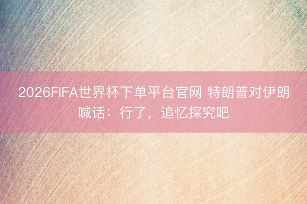 2026FIFA世界杯下单平台官网 特朗普对伊朗喊话:行了,追忆探究吧
