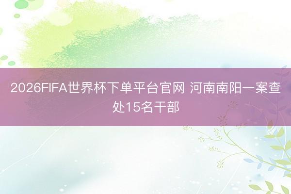 2026FIFA世界杯下单平台官网 河南南阳一案查处15名干部