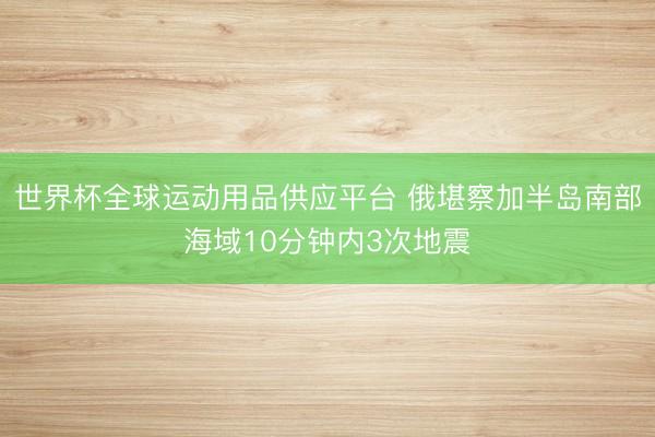 世界杯全球运动用品供应平台 俄堪察加半岛南部海域10分钟内3次地震