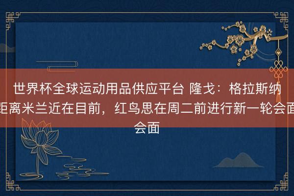 世界杯全球运动用品供应平台 隆戈：格拉斯纳距离米兰近在目前，红鸟思在周二前进行新一轮会面