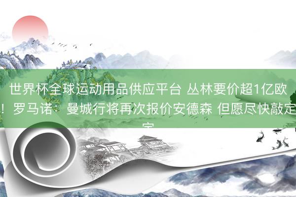 世界杯全球运动用品供应平台 丛林要价超1亿欧!罗马诺:曼城行将再次报价安德森 但愿尽快敲定