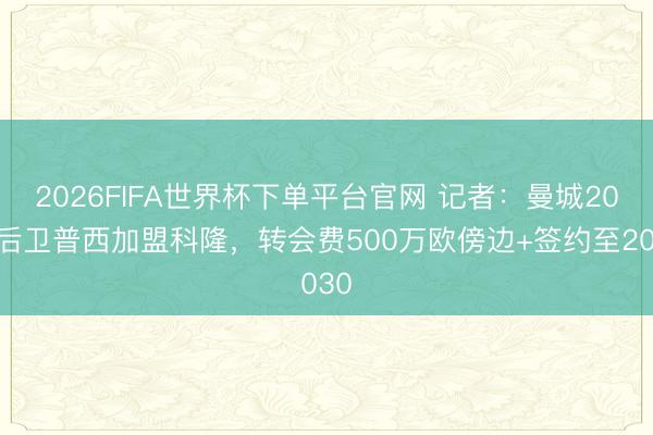 2026FIFA世界杯下单平台官网 记者：曼城20岁后卫普西加盟科隆，转会费500万欧傍边+签约至2030