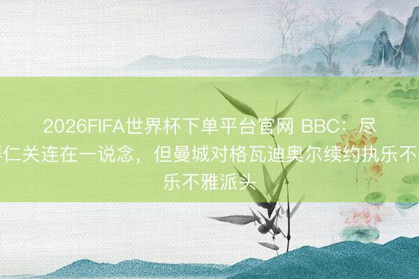 2026FIFA世界杯下单平台官网 BBC:尽管与拜仁关连在一说念,但曼城对格瓦迪奥尔续约执乐不雅派头