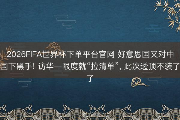 2026FIFA世界杯下单平台官网 好意思国又对中国下黑手! 访华一限度就“拉清单”， 此次透顶不装了
