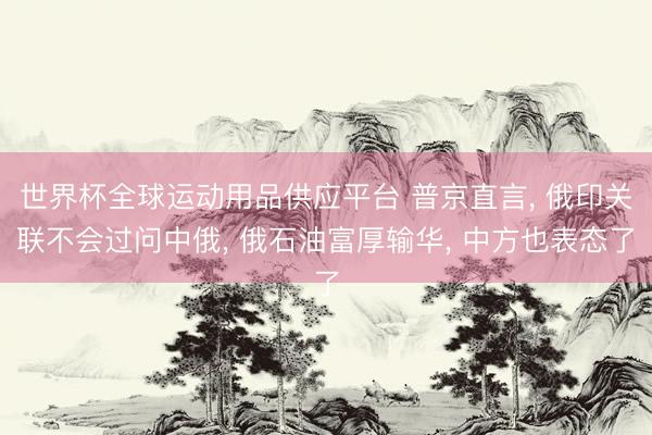 世界杯全球运动用品供应平台 普京直言， 俄印关联不会过问中俄， 俄石油富厚输华， 中方也表态了