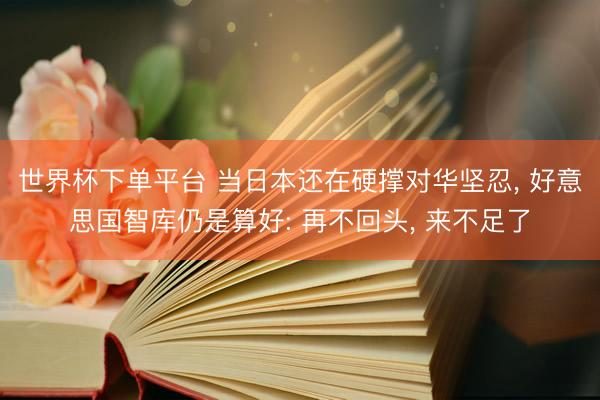 世界杯下单平台 当日本还在硬撑对华坚忍， 好意思国智库仍是算好: 再不回头， 来不足了