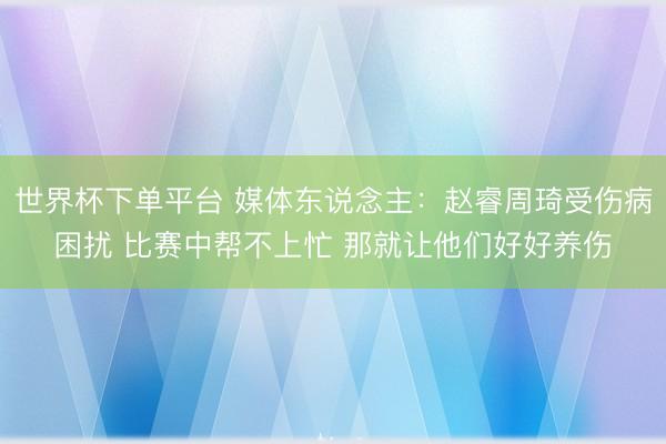 世界杯下单平台 媒体东说念主：赵睿周琦受伤病困扰 比赛中帮不上忙 那就让他们好好养伤