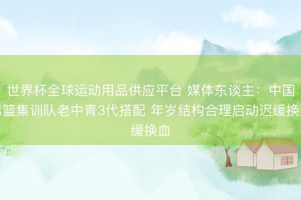 世界杯全球运动用品供应平台 媒体东谈主：中国男篮集训队老中青3代搭配 年岁结构合理启动迟缓换血