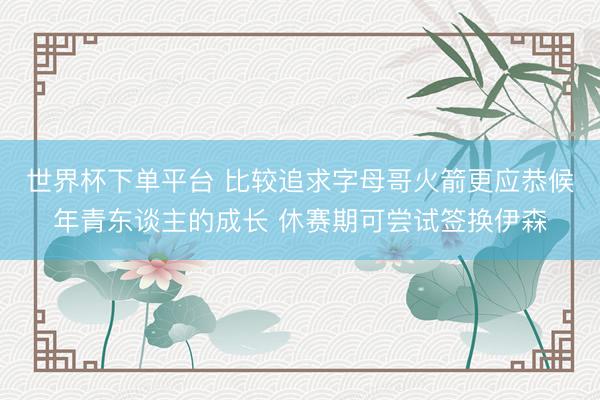 世界杯下单平台 比较追求字母哥火箭更应恭候年青东谈主的成长 休赛期可尝试签换伊森