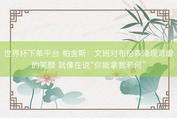 世界杯下单平台 帕金斯：文班对布伦森涌现苛虐的笑颜 就像在说“你能拿我若何”