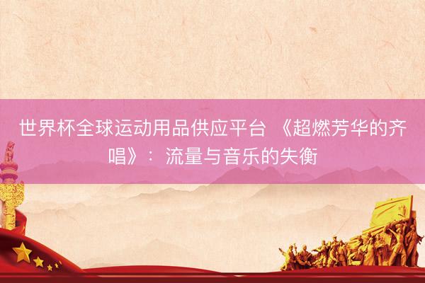 世界杯全球运动用品供应平台 《超燃芳华的齐唱》：流量与音乐的失衡