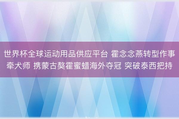 世界杯全球运动用品供应平台 霍念念燕转型作事牵犬师 携蒙古獒霍蜜蜡海外夺冠 突破泰西把持