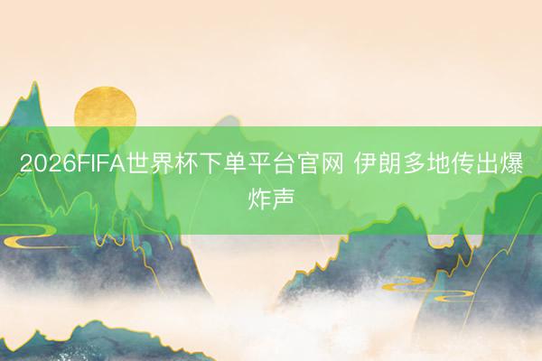 2026FIFA世界杯下单平台官网 伊朗多地传出爆炸声