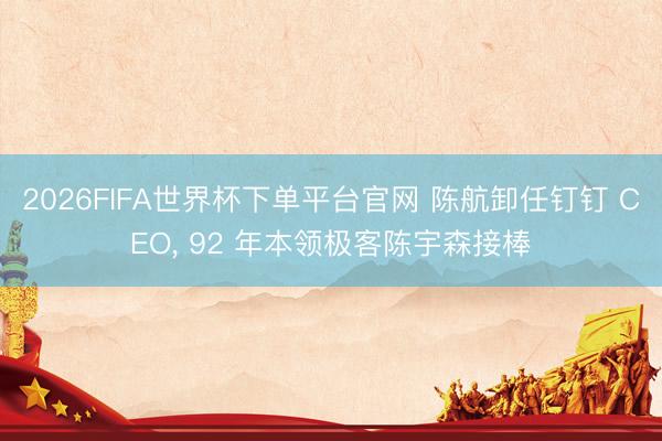 2026FIFA世界杯下单平台官网 陈航卸任钉钉 CEO， 92 年本领极客陈宇森接棒