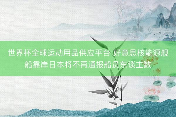 世界杯全球运动用品供应平台 好意思核能源舰船靠岸日本将不再通报船员东谈主数