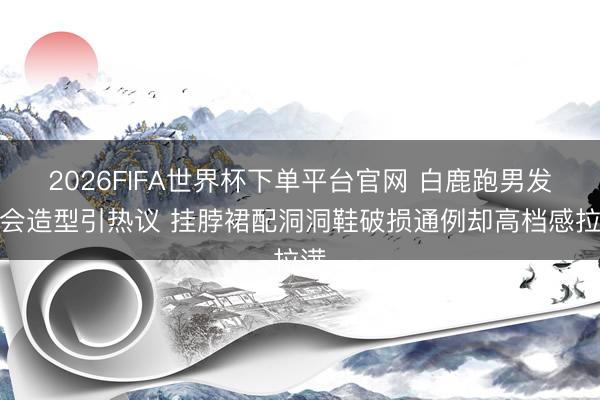2026FIFA世界杯下单平台官网 白鹿跑男发布会造型引热议 挂脖裙配洞洞鞋破损通例却高档感拉满