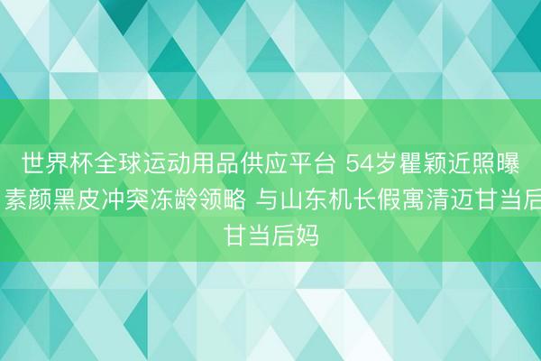 世界杯全球运动用品供应平台 54岁瞿颖近照曝光 素颜黑皮冲突冻龄领略 与山东机长假寓清迈甘当后妈