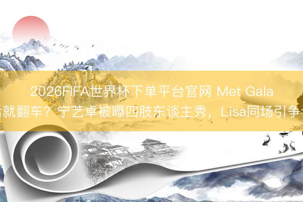 2026FIFA世界杯下单平台官网 Met Gala后就翻车？宁艺卓被曝四肢东谈主秀，Lisa同场引争议