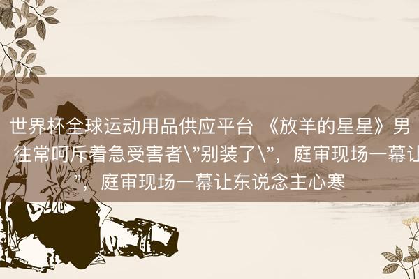 世界杯全球运动用品供应平台 《放羊的星星》男神站上被告席，往常呵斥着急受害者