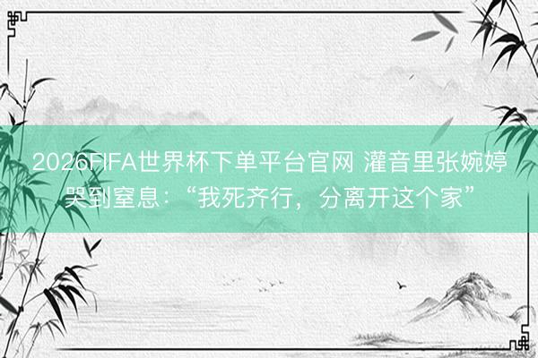 2026FIFA世界杯下单平台官网 灌音里张婉婷哭到窒息：“我死齐行，分离开这个家”