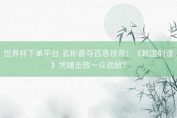 世界杯下单平台 玄彬首夺百思视帝！《韩国制造》凭啥击败一众劲敌？