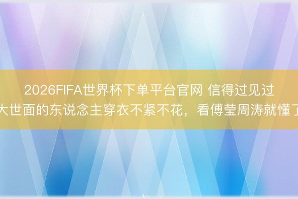 2026FIFA世界杯下单平台官网 信得过见过大世面的东说念主穿衣不紧不花，看傅莹周涛就懂了