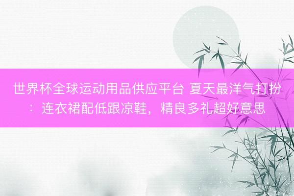 世界杯全球运动用品供应平台 夏天最洋气打扮：连衣裙配低跟凉鞋，精良多礼超好意思