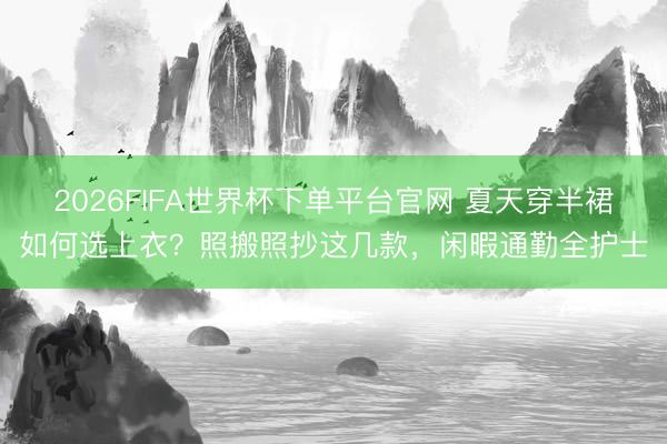 2026FIFA世界杯下单平台官网 夏天穿半裙如何选上衣？照搬照抄这几款，闲暇通勤全护士