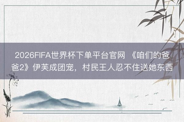 2026FIFA世界杯下单平台官网 《咱们的爸爸2》伊芙成团宠，村民王人忍不住送她东西