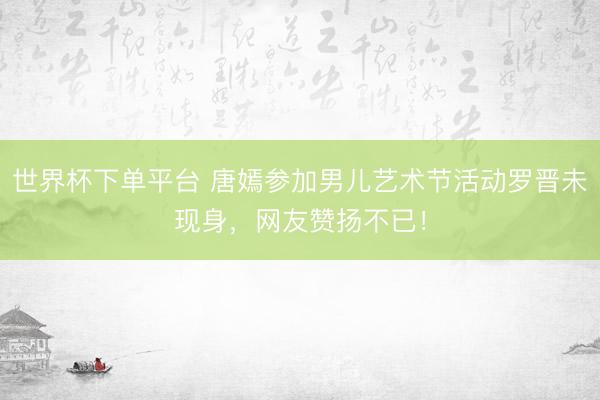 世界杯下单平台 唐嫣参加男儿艺术节活动罗晋未现身，网友赞扬不已！