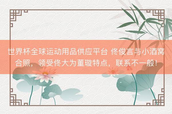 世界杯全球运动用品供应平台 佟俊言与小酒窝合照，领受佟大为董璇特点，联系不一般！
