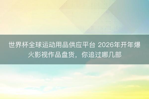 世界杯全球运动用品供应平台 2026年开年爆火影视作品盘货，你追过哪几部