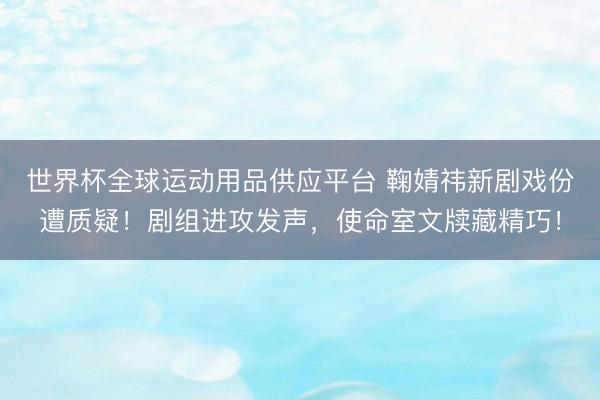世界杯全球运动用品供应平台 鞠婧祎新剧戏份遭质疑！剧组进攻发声，使命室文牍藏精巧！
