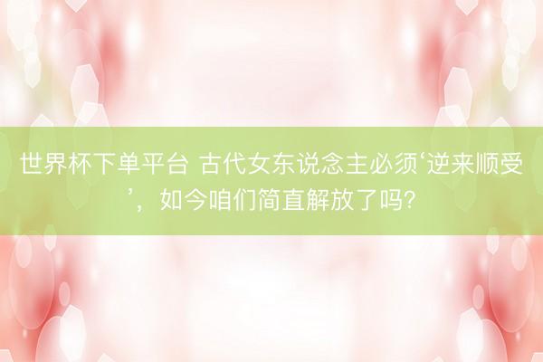 世界杯下单平台 古代女东说念主必须‘逆来顺受’,如今咱们简直解放了吗?