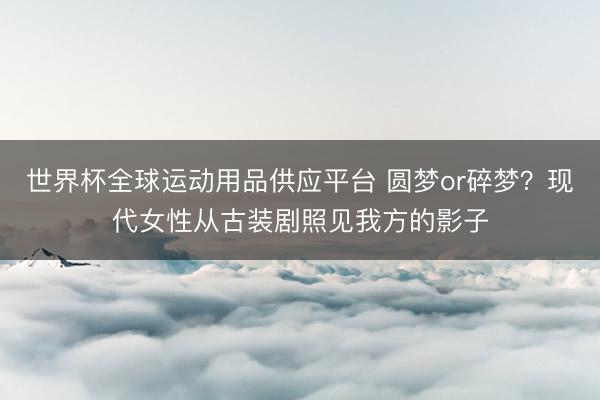 世界杯全球运动用品供应平台 圆梦or碎梦?现代女性从古装剧照见我方的影子