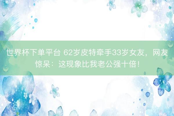 世界杯下单平台 62岁皮特牵手33岁女友，网友惊呆：这现象比我老公强十倍！