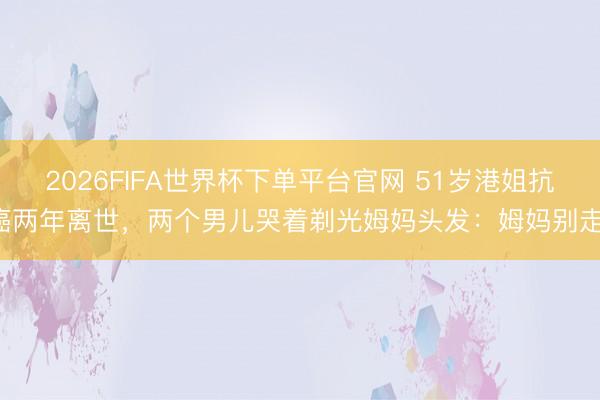 2026FIFA世界杯下单平台官网 51岁港姐抗癌两年离世，两个男儿哭着剃光姆妈头发：姆妈别走！