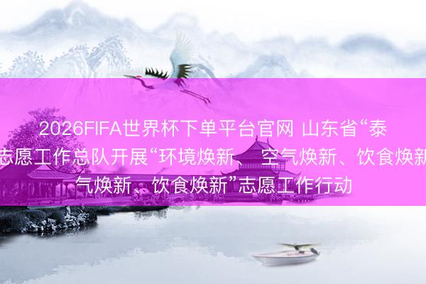 2026FIFA世界杯下单平台官网 山东省“泰山松”暖心为老志愿工作总队开展“环境焕新、 空气焕新、饮食焕新”志愿工作行动